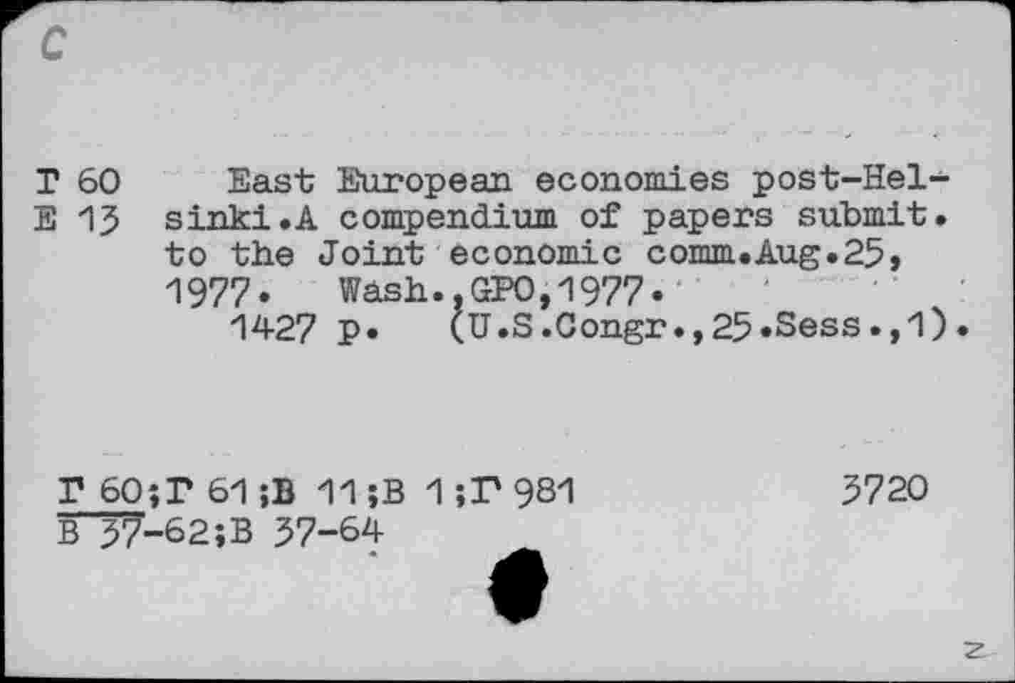 ﻿T 60 East European economies post-Hel-
E 13 sink!.A compendium of papers submit, to the Joint economic comm.Aug.25, 1977. Wash..GPO,1977«
1427 P» (U.S.Congr.,25«Sess.,1).
P 60;T 61;B 11;B 1;F 981
B~57-62;B 57-64
5720
z